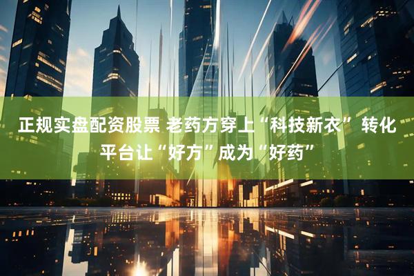 正规实盘配资股票 老药方穿上“科技新衣” 转化平台让“好方”成为“好药”