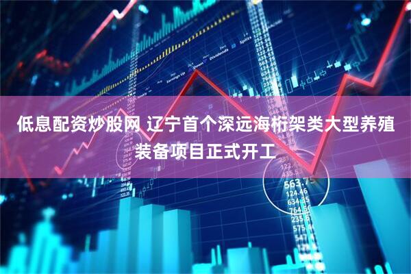 低息配资炒股网 辽宁首个深远海桁架类大型养殖装备项目正式开工