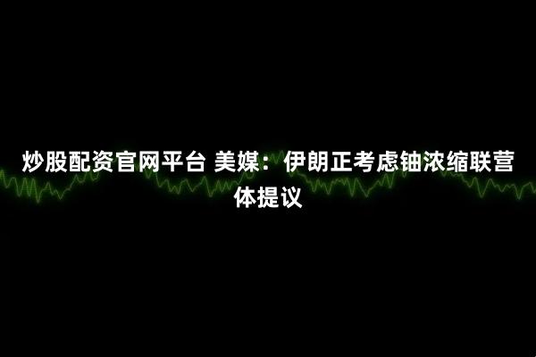 炒股配资官网平台 美媒：伊朗正考虑铀浓缩联营体提议