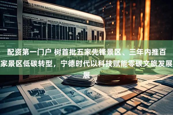 配资第一门户 树首批五家先锋景区、三年内推百家景区低碳转型，宁德时代以科技赋能零碳文旅发展