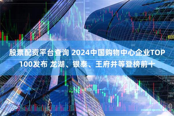 股票配资平台查询 2024中国购物中心企业TOP100发布 龙湖、银泰、王府井等登榜前十