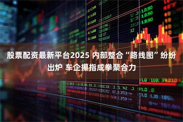 股票配资最新平台2025 内部整合“路线图”纷纷出炉 车企攥指成拳聚合力