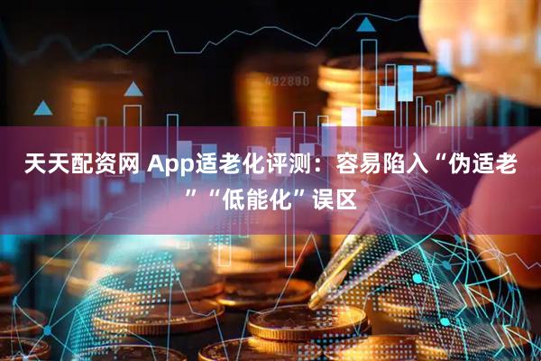 天天配资网 App适老化评测：容易陷入“伪适老”“低能化”误区