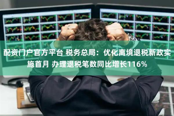 配资门户官方平台 税务总局：优化离境退税新政实施首月 办理退税笔数同比增长116%