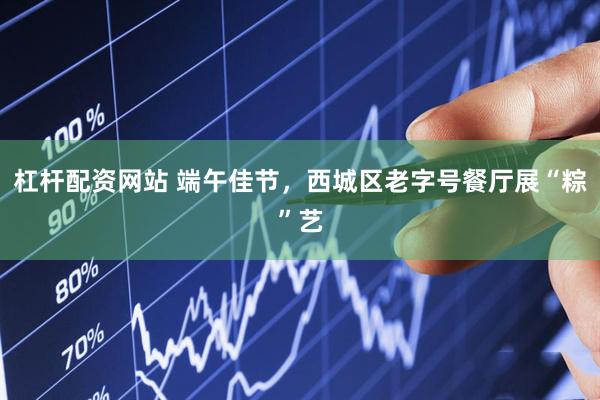 杠杆配资网站 端午佳节，西城区老字号餐厅展“粽”艺