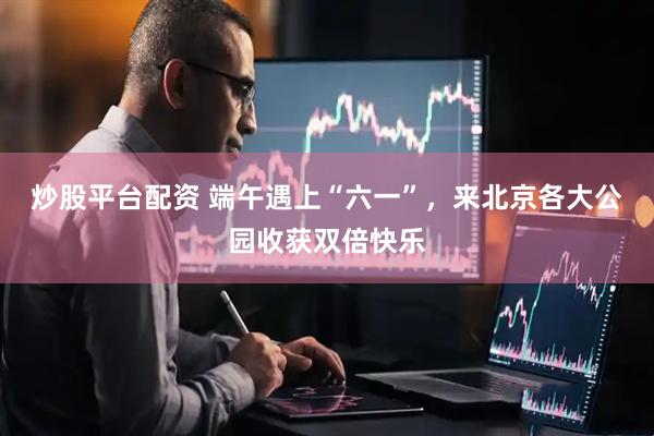 炒股平台配资 端午遇上“六一”，来北京各大公园收获双倍快乐