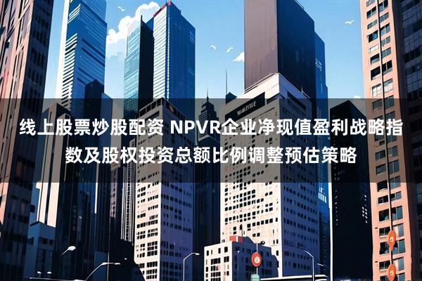 线上股票炒股配资 NPVR企业净现值盈利战略指数及股权投资总额比例调整预估策略