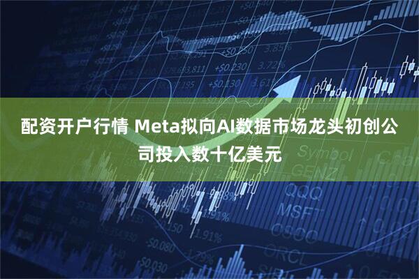 配资开户行情 Meta拟向AI数据市场龙头初创公司投入数十亿美元