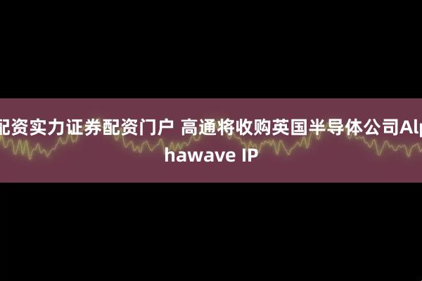 配资实力证券配资门户 高通将收购英国半导体公司Alphawave IP