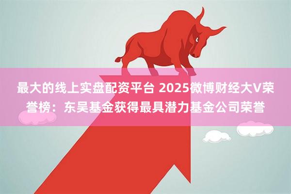 最大的线上实盘配资平台 2025微博财经大V荣誉榜：东吴基金获得最具潜力基金公司荣誉