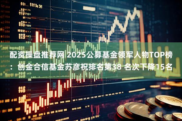配资操盘推荐网 2025公募基金领军人物TOP榜：创金合信基金苏彦祝排名第38 名次下降15名