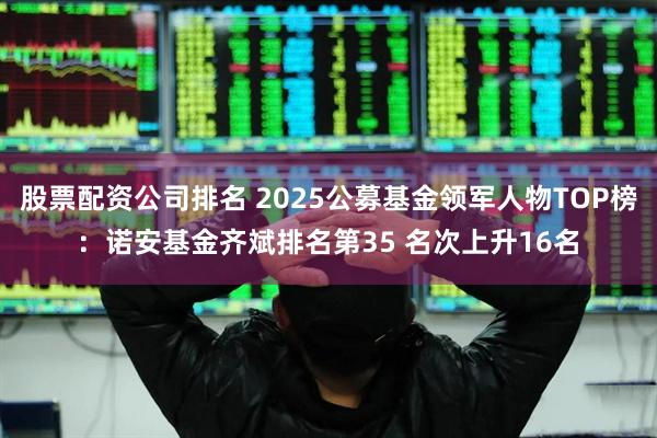 股票配资公司排名 2025公募基金领军人物TOP榜：诺安基金齐斌排名第35 名次上升16名