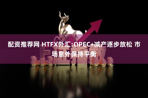 配资推荐网 HTFX外汇:OPEC+减产逐步放松 市场意外保持平衡