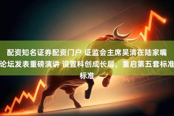 配资知名证券配资门户 证监会主席吴清在陆家嘴论坛发表重磅演讲 设置科创成长层，重启第五套标准