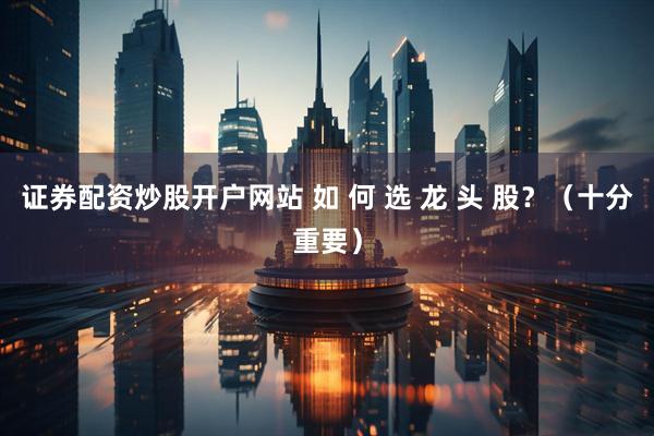 证券配资炒股开户网站 如 何 选 龙 头 股？（十分重要）