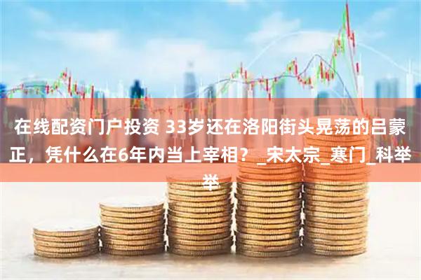 在线配资门户投资 33岁还在洛阳街头晃荡的吕蒙正，凭什么在6年内当上宰相？_宋太宗_寒门_科举