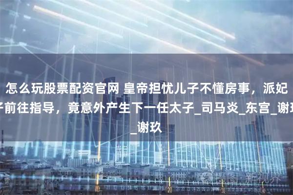 怎么玩股票配资官网 皇帝担忧儿子不懂房事，派妃子前往指导，竟意外产生下一任太子_司马炎_东宫_谢玖