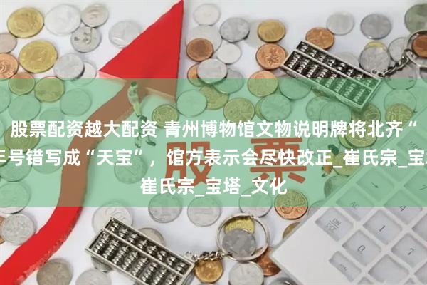 股票配资越大配资 青州博物馆文物说明牌将北齐“天保”年号错写成“天宝”，馆方表示会尽快改正_崔氏宗_宝塔_文化