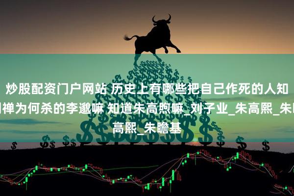 炒股配资门户网站 历史上有哪些把自己作死的人知道刘禅为何杀的李邈嘛 知道朱高煦嘛_刘子业_朱高熙_朱瞻基