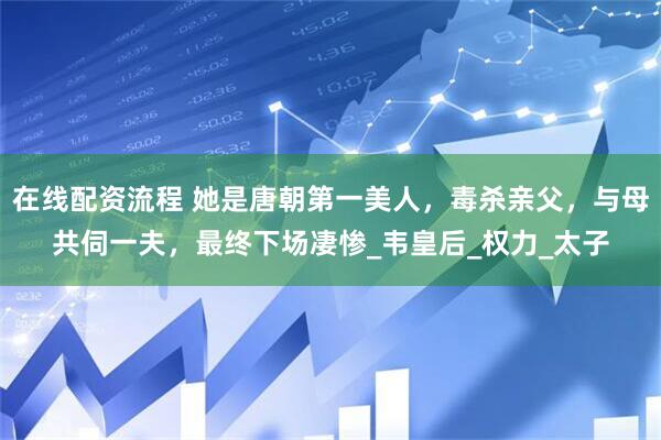 在线配资流程 她是唐朝第一美人，毒杀亲父，与母共伺一夫，最终下场凄惨_韦皇后_权力_太子