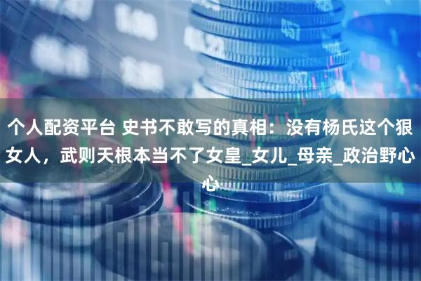 个人配资平台 史书不敢写的真相：没有杨氏这个狠女人，武则天根本当不了女皇_女儿_母亲_政治野心