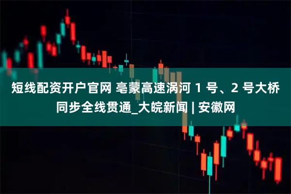 短线配资开户官网 亳蒙高速涡河 1 号、2 号大桥同步全线贯通_大皖新闻 | 安徽网