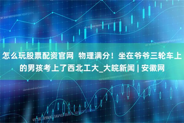 怎么玩股票配资官网  物理满分！坐在爷爷三轮车上的男孩考上了西北工大_大皖新闻 | 安徽网