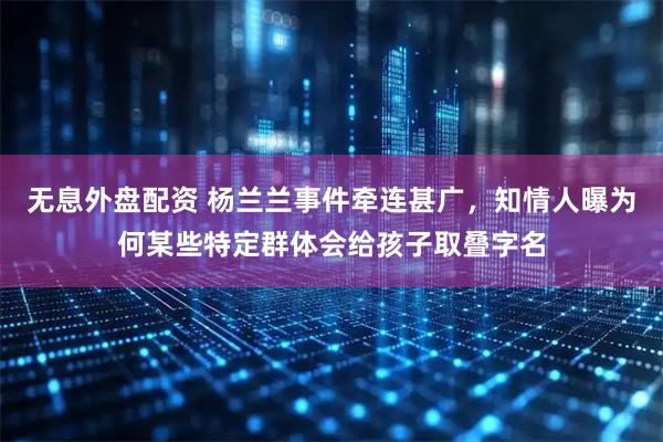 无息外盘配资 杨兰兰事件牵连甚广，知情人曝为何某些特定群体会给孩子取叠字名