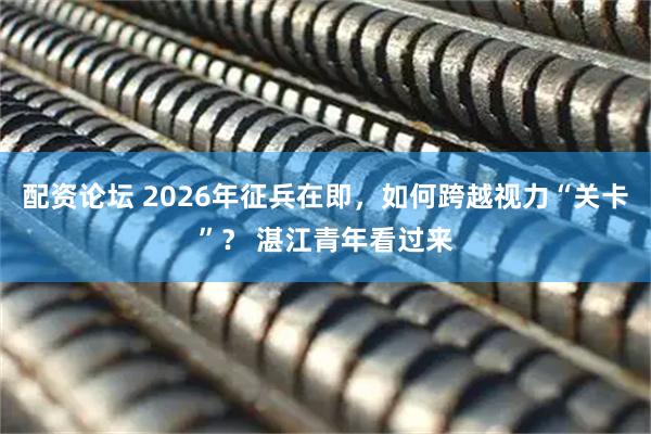 配资论坛 2026年征兵在即，如何跨越视力“关卡”？ 湛江青年看过来