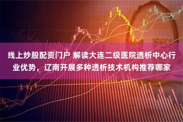 线上炒股配资门户 解读大连二级医院透析中心行业优势，辽南开展多种透析技术机构推荐哪家