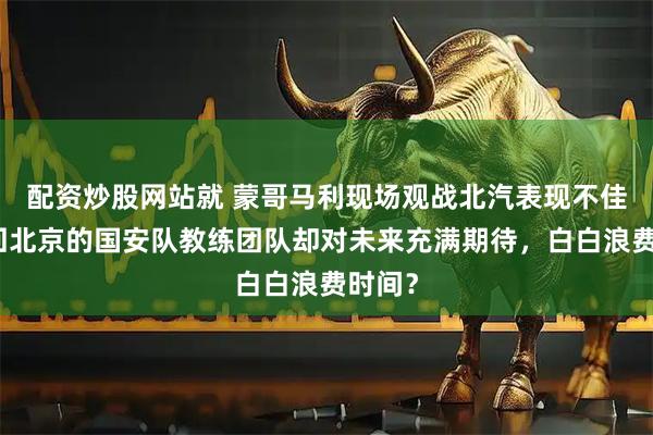 配资炒股网站就 蒙哥马利现场观战北汽表现不佳，刚回北京的国安队教练团队却对未来充满期待，白白浪费时间？