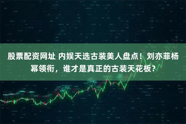 股票配资网址 内娱天选古装美人盘点!刘亦菲杨幂领衔,谁才是真正的古装天花板?