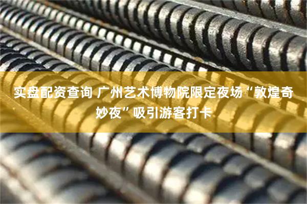 实盘配资查询 广州艺术博物院限定夜场“敦煌奇妙夜”吸引游客打卡
